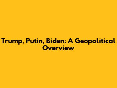 Trump, Putin, Biden: A Geopolitical Overview