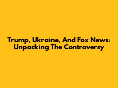 Trump, Ukraine, And Fox News: Unpacking The Controversy