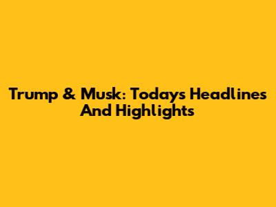 Trump & Musk: Today's Headlines And Highlights