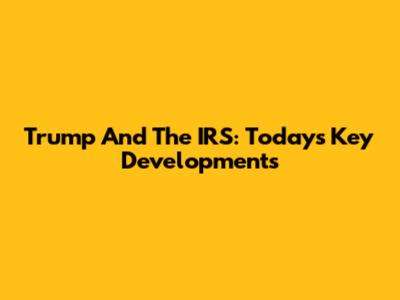 Trump And The IRS: Today's Key Developments