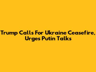 Trump Calls For Ukraine Ceasefire, Urges Putin Talks