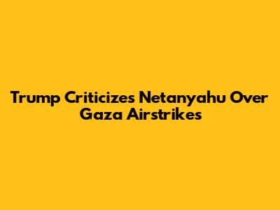 Trump Criticizes Netanyahu Over Gaza Airstrikes