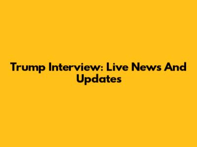 Trump Interview: Live News And Updates