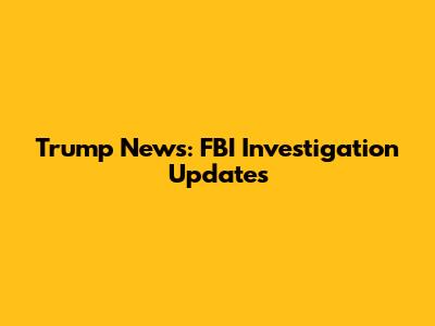 Trump News: FBI Investigation Updates