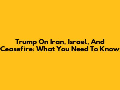 Trump On Iran, Israel, And Ceasefire: What You Need To Know