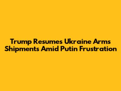 Trump Resumes Ukraine Arms Shipments Amid Putin Frustration