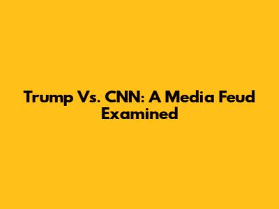Trump Vs. CNN: A Media Feud Examined
