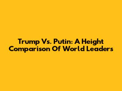Trump Vs. Putin: A Height Comparison Of World Leaders