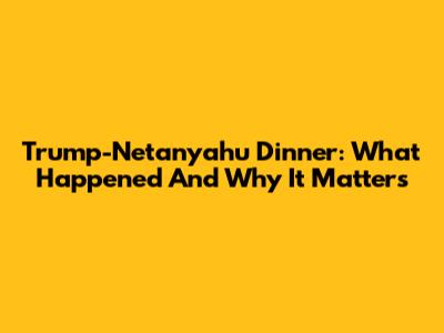 Trump-Netanyahu Dinner: What Happened And Why It Matters