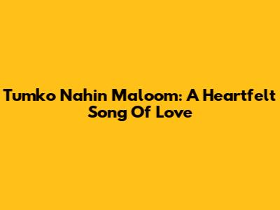 Tumko Nahin Maloom: A Heartfelt Song Of Love