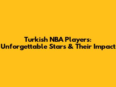 Turkish NBA Players: Unforgettable Stars & Their Impact