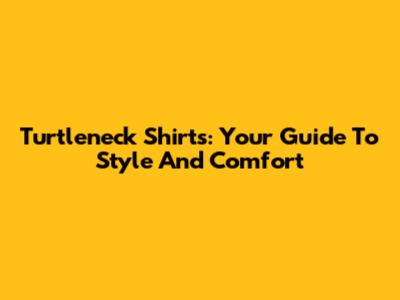 Turtleneck Shirts: Your Guide To Style And Comfort
