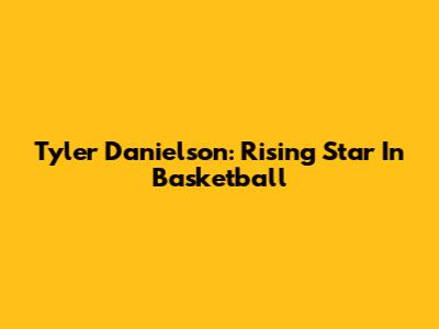 Tyler Danielson: Rising Star In Basketball
