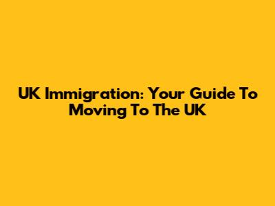 UK Immigration: Your Guide To Moving To The UK