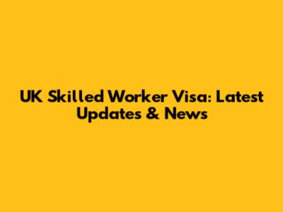 UK Skilled Worker Visa: Latest Updates & News