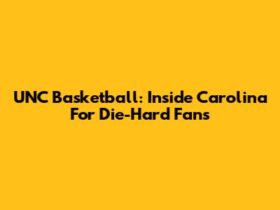 UNC Basketball: Inside Carolina For Die-Hard Fans