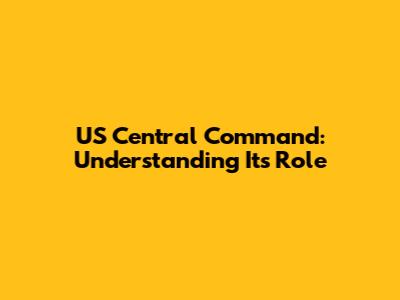 US Central Command: Understanding Its Role
