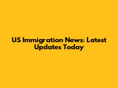 US Immigration News: Latest Updates Today