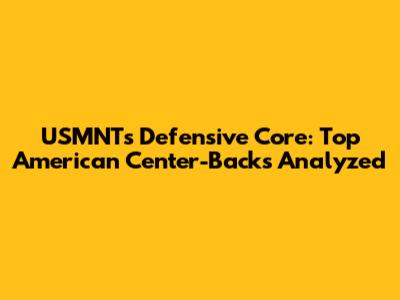 USMNT's Defensive Core: Top American Center-Backs Analyzed