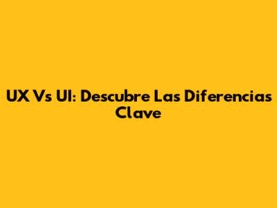 UX Vs UI: Descubre Las Diferencias Clave