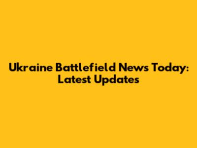Ukraine Battlefield News Today: Latest Updates