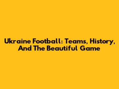 Ukraine Football: Teams, History, And The Beautiful Game