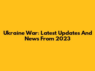 Ukraine War: Latest Updates And News From 2023