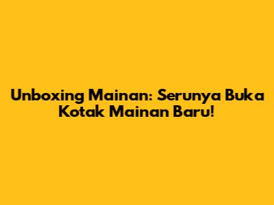 Unboxing Mainan: Serunya Buka Kotak Mainan Baru!