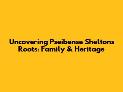 Uncovering Pseibense Shelton's Roots: Family & Heritage
