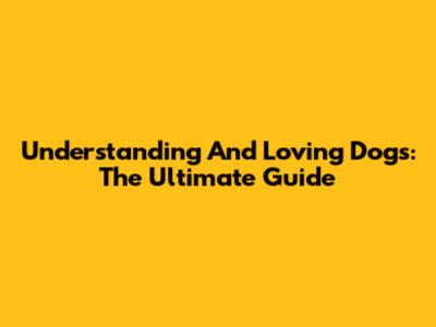 Understanding And Loving Dogs: The Ultimate Guide