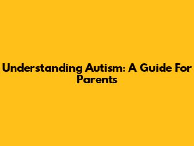 Understanding Autism: A Guide For Parents