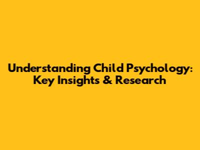 Understanding Child Psychology: Key Insights & Research