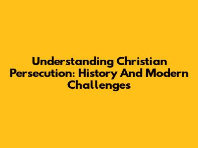 Understanding Christian Persecution: History And Modern Challenges
