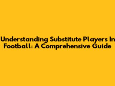 Understanding Substitute Players In Football: A Comprehensive Guide