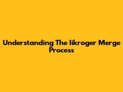 Understanding The Iikroger Merge Process