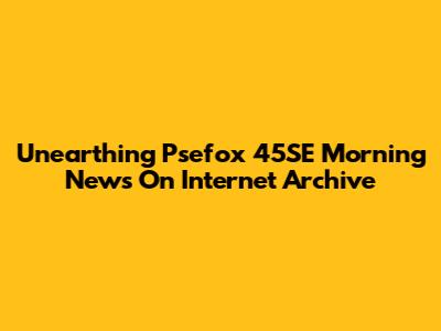 Unearthing Psefox 45SE Morning News On Internet Archive