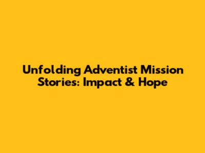Unfolding Adventist Mission Stories: Impact & Hope