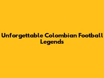 Unforgettable Colombian Football Legends