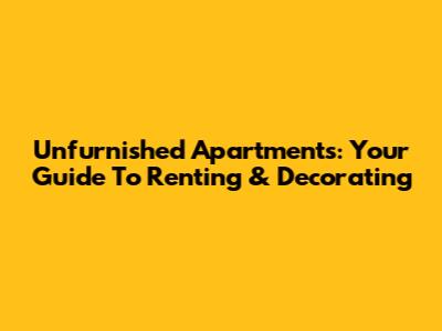Unfurnished Apartments: Your Guide To Renting & Decorating