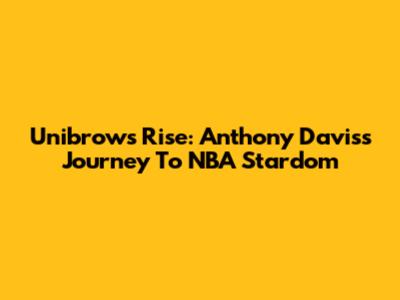 Unibrow's Rise: Anthony Davis's Journey To NBA Stardom