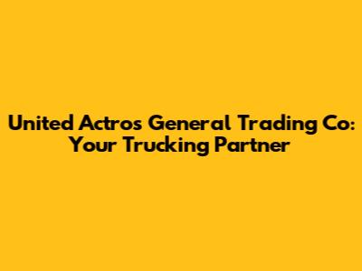 United Actros General Trading Co: Your Trucking Partner