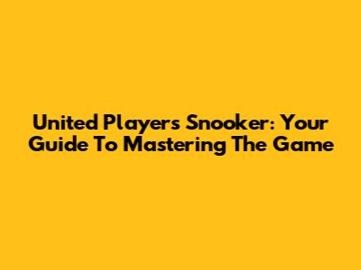 United Players Snooker: Your Guide To Mastering The Game