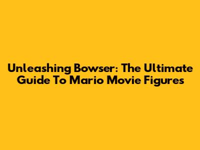 Unleashing Bowser: The Ultimate Guide To Mario Movie Figures