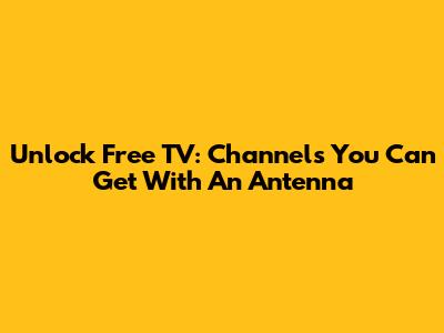 Unlock Free TV: Channels You Can Get With An Antenna