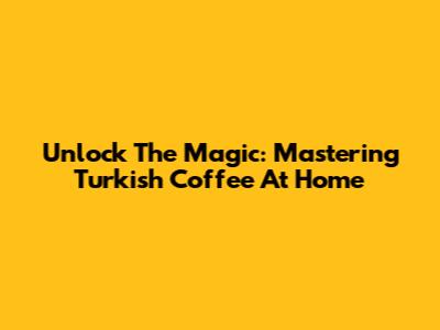 Unlock The Magic: Mastering Turkish Coffee At Home