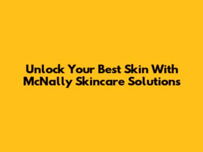 Unlock Your Best Skin With McNally Skincare Solutions