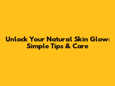 Unlock Your Natural Skin Glow: Simple Tips & Care