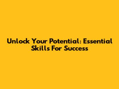 Unlock Your Potential: Essential Skills For Success