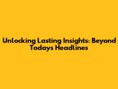 Unlocking Lasting Insights: Beyond Today's Headlines