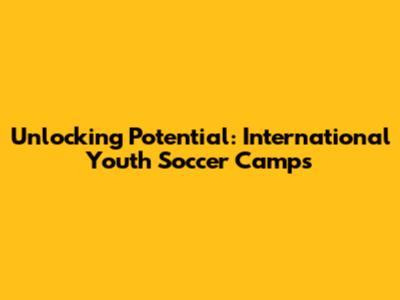 Unlocking Potential: International Youth Soccer Camps